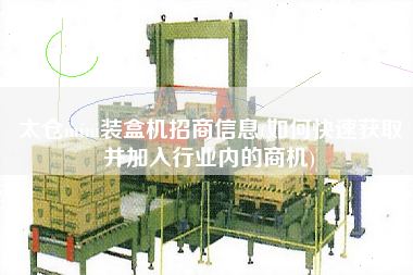 太倉(cāng)mini裝盒機(jī)招商信息(如何快速獲取并加入行業(yè)內(nèi)的商機(jī))