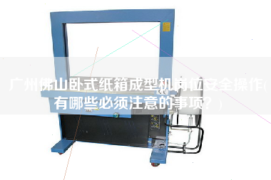 廣州佛山臥式紙箱成型機(jī)崗位安全操作(有哪些必須注意的事項(xiàng)？)