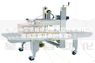 廣州xk100型紙箱成型機崗位安全操作(有哪些需要注意的事項？)