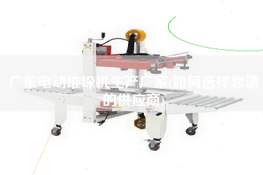 廣東電動堆垛機生產(chǎn)廠家(如何選擇靠譜的供應商)