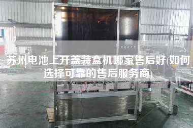 蘇州電池上開蓋裝盒機哪家售后好(如何選擇可靠的售后服務(wù)商)