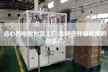 省心的電器包裝工廠(如何選擇z優(yōu)質的包裝廠)
