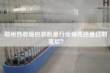 鄭州熱收縮包裝機是行業(yè)領(lǐng)先還是過時落后？