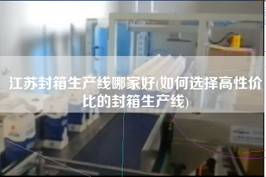 江蘇封箱生產(chǎn)線哪家好(如何選擇高性價(jià)比的封箱生產(chǎn)線)