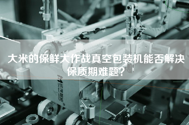 大米的保鮮大作戰(zhàn)真空包裝機(jī)能否解決保質(zhì)期難題？