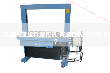先進的廢塑料造粒機(有哪些優(yōu)勢和特點)？