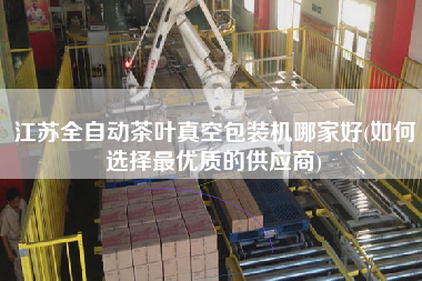 江蘇全自動(dòng)茶葉真空包裝機(jī)哪家好(如何選擇z優(yōu)質(zhì)的供應(yīng)商)