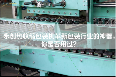 永創(chuàng)熱收縮包裝機革新包裝行業(yè)的神器，你是否用過？