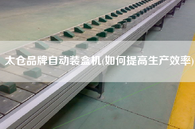 太倉品牌自動裝盒機(jī)(如何提高生產(chǎn)效率)