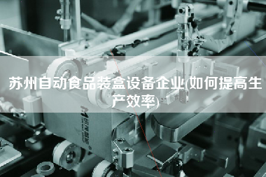 蘇州自動(dòng)食品裝盒設(shè)備企業(yè)(如何提高生產(chǎn)效率)
