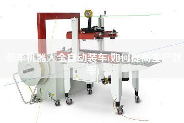 裝車機(jī)器人全自動(dòng)裝車(如何提高生產(chǎn)效率)