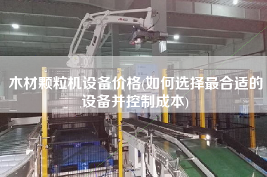 木材顆粒機設(shè)備價格(如何選擇z合適的設(shè)備并控制成本)