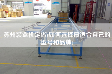 蘇州裝盒機(jī)定做(如何選擇z適合自己的型號和品牌)