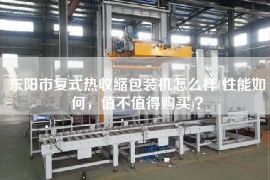 東陽(yáng)市復(fù)式熱收縮包裝機(jī)怎么樣(性能如何，值不值得X)？