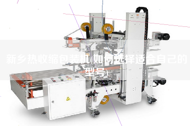 新鄉(xiāng)熱收縮包裝機(如何選擇適合自己的型號)