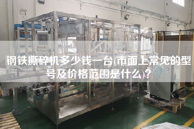 鋼鐵撕碎機多少錢一臺(市面上常見的型號及價格范圍是什么)？
